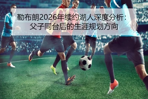 勒布朗2026年续约湖人深度分析：父子同台后的生涯规划方向